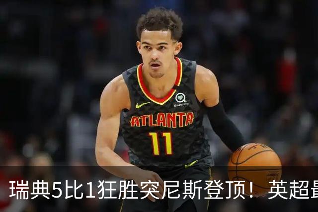 瑞典5比1狂胜突尼斯登顶！英超最贵球员独造3球，替补球员17秒神迹